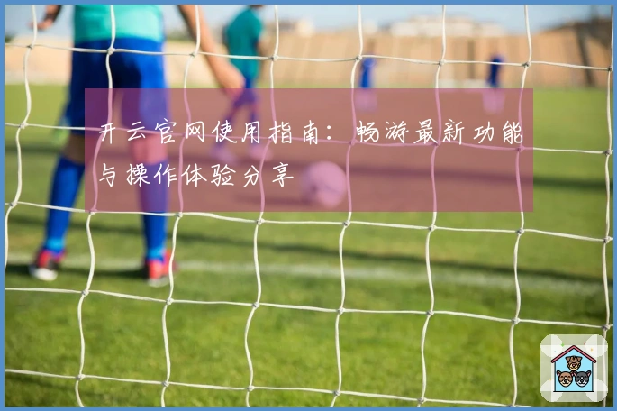 开云官网使用指南：畅游最新功能与操作体验分享