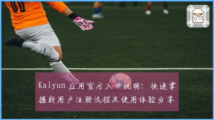 Kaiyun 应用官方入口说明：快速掌握新用户注册流程及使用体验分享！