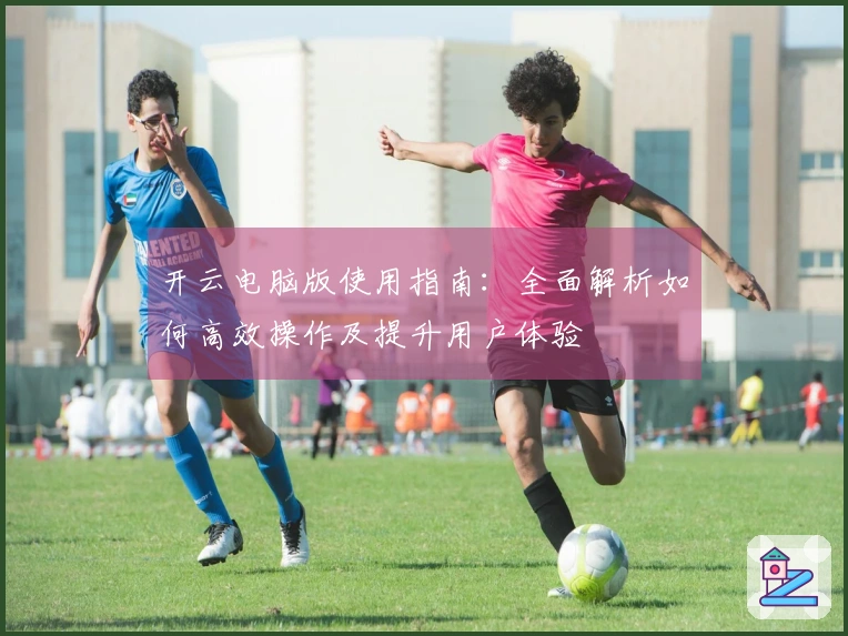 开云电脑版使用指南：全面解析如何高效操作及提升用户体验