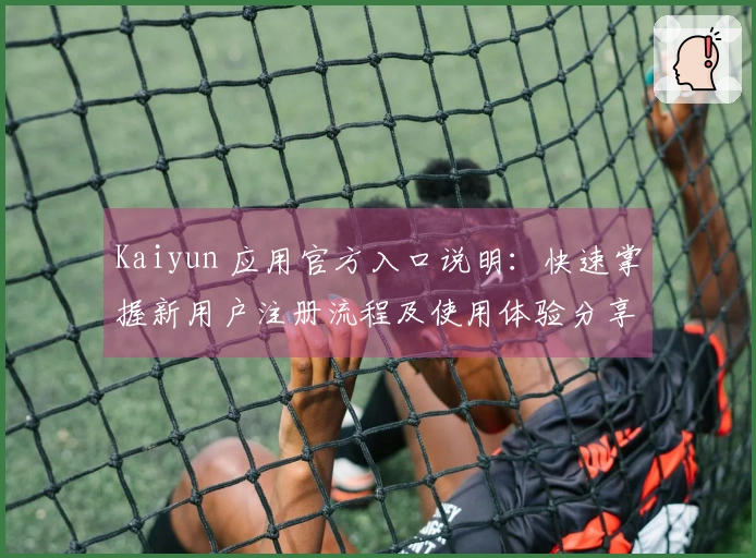 Kaiyun 应用官方入口说明：快速掌握新用户注册流程及使用体验分享！